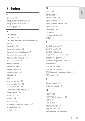 Page 65     
EN      65   
English
 8 Index 
A 
age rating - 32 
analogue channels, fine-tune - 39 
analogue channels, subtitles - 32 
audio language - 37 
C 
CAM, enable - 57 
CAM, insert - 56 
CAM, see Conditional Access Module - 56 
care - 7 
channel list - 15 
channels, favourites - 15 
channels, fine-tune (analogue) - 39 
channels, install (automatic) - 38 
channels, install (manual) - 38 
channels, reinstall - 39 
channels, rename - 37 
channels, reorder - 37 
channels, switch - 14 
channels, update - 38...