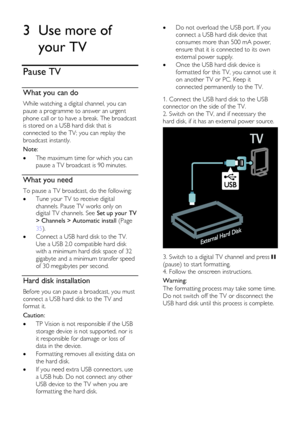 Page 22  
EN      22       
3 Use more of 
your TV 
Pause TV 
What you can do 
While watching a digital channel, you can 
pause a programme to answer an urgent 
phone call or to have a break. The broadcast 
is stored on a USB hard disk that is 
connected to the TV; you can replay the 
broadcast instantly.  
Note: 
 The maximum time for which you can 
pause a TV broadcast is 90 minutes.  
What you need 
To pause a TV broadcast, do the following: 
 Tune your TV to receive digital 
channels. Pause TV works only...