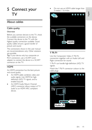 Page 41     
EN      41   
English
 5 Connect your 
TV 
About cables 
Cable quality  
Overview 
Before you connect devices to the TV, check 
the available connectors on the device. 
Connect the device to the TV with the 
highest quality connection available. Good 
quality cables ensure a good transfer of 
picture and sound. 
The connections shown in this user manual 
are recommendations only. Other solutions 
are possible. Tip: If your device only has composite or 
RCA connectors, use a SCART-cinch 
adapter to...