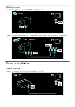 Page 48  
EN      48       
Digital camcorder 
Connect the digital camera with an HDMI cable to the TV. 
   
Connect the digital camcorder with a component cable (Y Pb Pr) and an audio L/R cable to the TV. 
  
Connect more devices 
External hard disk 
Connect the external hard disk with a USB cable to the TV. 
  
    