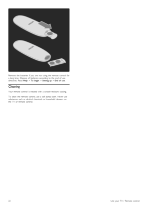 Page 22Remove   the   batteries   if  you   are   not   using   the   remote   control   fora  long  time.   Dispose   of   batteries   according  to  the   end   of   usedirectives.  Read Help > To   begin > Setting  up > End  of   use.
Cleaning
Your   remote   control   is  treated   with   a  scratch-resistant   coating.
To   clean   the   remote   control,  use  a  soft  damp  cloth.   Never   usesubstances  such  as   alcohol,  chemicals  or  household  cleaners   onthe   TV   or  remote   control.
22Use...