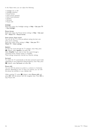 Page 26In   the   Adjust  menu   you   can   adjust   the   following:
• Ambilight  On  or  Off• Ambilight  dynamics• Picture   format• Smart  picture   (presets)• Smart  sound   (presets)• Speakers• Surround• Picture   shift
AmbilightRead  more   about   the   Ambilight  settings   in  Help > Use   your  TV> Use   Ambilight.
Picture  formatRead  more   about   the   Picture   format   settings   in  Help > Use   yourTV > Watch  TV > Picture  format.
Smart   picture,  Smart   soundYou   can   set   the   TV...