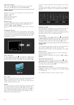 Page 36Clear   Net   TV  historyWith   a  site  icon  selected  in   the  history  list,  you   can   clear  the
whole  list.  Press  o  (Options)  and  select Clear   history.
Video stores
With   this   TV,   you   can   rent   a  video   from  an  online   video   store.1 Open  a  video   store.2 Select   a  video.3 Make   the   online   payment.4 Download   the   video.5 Start   watching.
What  you   needTo   rent   and  download   a  video,  you   need  a  high -speed  Internetconnection   to  the   TV....
