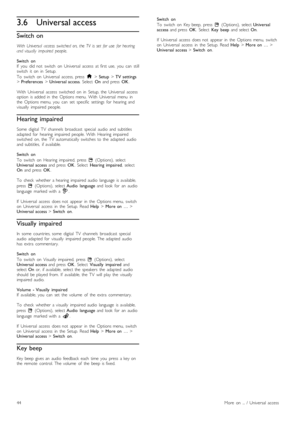 Page 443.6Universal access
Switch on
With   Universal   access  switched  on,  the  TV   is  set  for  use   for  hearingand  visually   impaired   people.
Switch   onIf   you   did  not   switch   on  Universal   access  at  first  use,   you   can   stillswitch   it   on   in   Setup.
To   switch   on   Universal   access,  press  h > Setup > TV  settings> Preferences > Universal  access.  Select  On  and  press  OK.
With   Universal   access   switched   on   in   Setup,  the   Universal   accessoption   is...