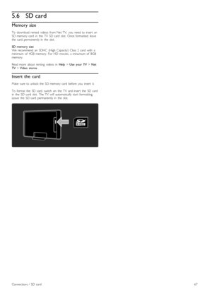 Page 675.6SD card
Memory size
To   download   rented   videos   from  Net  TV,   you   need  to  insert   anSD  memory  card   in   the   TV   SD  card   slot.   Once  formatted,  leavethe   card   permanently  in   the   slot.
SD  memory  sizeWe  recommend   an   SDHC   (High   Capacity)   Class  2   card   with   aminimum   of   4GB  memory.   For  HD   movies,   a  minumum  of   8GBmemory.
Read  more   about   renting   videos   in  Help > Use   your  TV > NetTV > Video   stores.
Insert the  card
Make   sure...