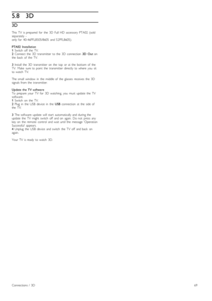 Page 695.83D
3D
This   TV   is  prepared   for   the   3D   Full  HD   accessory  PTA02  (soldseparately   - only  for   40-46PFL8505/8605   and  52PFL8605).
PTA02   Installation1 Switch   off   the   TV.2 Connect  the   3D   transmitter   to  the   3D   connection  3D   Out  onthe   back   of   the   TV.
3 Install   the   3D   transmitter   on   the   top   or  at  the   bottom  of   theTV.   Make   sure  to  point   the   transmitter   directly   to  where   you   sitto  watch   TV.
The  small   window   in...