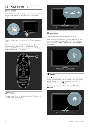 Page 161.3Keys on the TV
Power switch
Switch   the   TV   on   or  off   with   the   power   switch   at  the   bottom  ofthe   TV.   When   switched   off,  the   TV   does  not   consume  anyenergy.
If   the   red  indicator  light   is  off,  switch   on   the   TV   with   the   powerswitch.
If   the   red  indicator  is  on   (standby   indication),   press  O  on   theremote   control   to  switch   on   the   TV.   Alternatively,  you   canswitch   on   the   TV   from  standby   with   any   key  on...