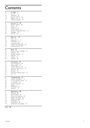 Page 311.11.21.31.41.5
22.12.22.32.42.52.62.7
33.13.23.33.43.53.6
44.14.24.34.44.54.6
55.15.25.35.45.55.65.75.8
66.16.26.36.46.56.66.7
77.17.27.37.47.57.67.77.8
Contents
To   begin       4TV   tour       4Setting  up      10Keys   on   the   TV       16Register   your   TV       18Help   and  support       19
Use   your  TV      20Remote   control       20Menus       23Watch  TV       27Watch  satellite       31Watch  a  connected   device       33Ambilight      34Net  TV       36
More  on   ...      39Text...