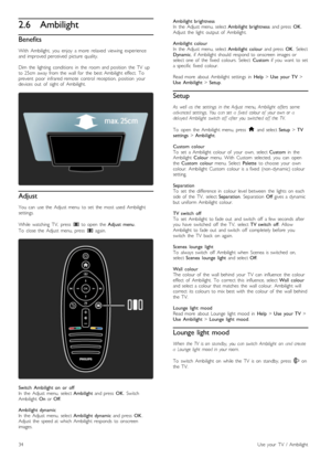 Page 342.6Ambilight
Benefits
With   Ambilight,   you   enjoy   a  more   relaxed   viewing   experienceand  improved  perceived   picture   quality.
Dim   the   lighting   conditions   in   the   room  and  position   the   TV   upto  25cm  away  from  the   wall  for   the   best  Ambilight  effect.   Toprevent   poor   infrared  remote   control   reception,   position   yourdevices  out   of   sight  of   Ambilight.
Adjust
You   can   use  the   Adjust  menu   to  set   the   most  used  Ambilightsettings....