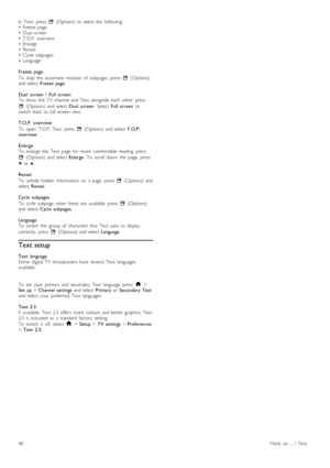 Page 40In   Text,   press  o  (Options)  to  select  the   following:•   Freeze   page•   Dual  screen•   T.O.P.  overview•   Enlarge•   Reveal•   Cycle  subpages• Language
Freeze   page
To   stop   the   automatic  rotation   of   subpages,   press  o  (Options)and  select Freeze   page.
Dual   screen  /   Full  screenTo   show  the   TV   channel  and  Text   alongside   each   other,  press
o  (Options)  and  select Dual   screen.  Select  Full  screen toswitch   back   to  full  screen  view.
T.O.P....