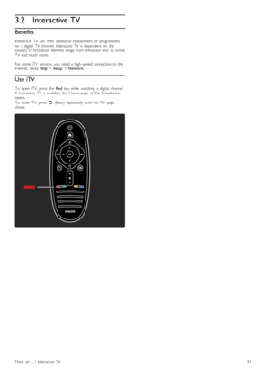 Page 413.2Interactive TV
Benefits
Interactive   TV  can   offer   additional  infotainment   or  programmeson   a  digital   TV   channel.   Interactive   TV   is  dependent   on   thecountry  or  broadcast.  Benefits  range   from  enhanced   text   to  onlineTV   and  much   more.
For  some   iTV   services,  you   need  a  high -speed  connection   to  theInternet.   Read Help > Setup > Network.
Use iTV
To   open   iTV,  press   the  Red  key  while   watching   a  digital   channel.If   interactive   TV...