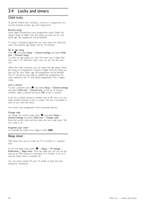 Page 443.4Locks and timers
Child  locks
To   prevent  children  from   watching   a   channel  or   a   programme,   youcan  lock  channels  or   block   age - rated   programmes.
Parental  ratingSome   digital   broadcasters  have   programmes   rated.   When   therating  is  equal  or  higher  than   the   rating   you   have   set   for   yourchild’s  age,  the   programme   will   be  blocked.
To   watch   a  blocked  programme   you   must   enter  the   Child  lockcode.  The  parental   age  rating   is...