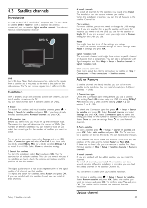 Page 494.3Satellite channels
Introduction
As   well   as   the   DVB-T   and  DVB-C   reception,   this   TV   has   a  built -in   satellite  DVB -S   receiver.  With   a  satellite   dish  antennaconnected,  you   can   receive  digital   satellite  channels.  You   do   notneed  an   external  satellite   receiver.
LNBAn   LNB  -Low   Noise   Block-downconverter -  captures  the   signalsfrom  a  satellite   and  is  mounted   at  the   end   of   the   pole   on   thedish  antenna.   The  TV   can   receive...