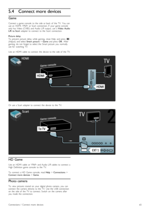 Page 655.4Connect more devices
Game
Connect  a  game  console   to  the   side  or  back   of   the   TV.   You   canuse  an   HDMI,  YPbPr   or  Scart   connection.  If   your   game  consoleonly  has   Video  (CVBS)   and  Audio  L/R  output,   use  a Video   AudioL/R   to  Scart  adapter  to  connect   to  the   Scart   connection.
Picture  delay
To   prevent  picture   delay  while   gaming,   close  Help   and  press  s(Adjust)  and  select Smart   picture > Game  and  press  OK.  Aftergaming,   do   not...