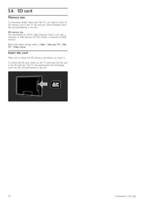 Page 705.6SD card
Memory size
To   download   rented   videos   from  Net  TV,   you   need  to  insert   anSD  memory  card   in   the   TV   SD  card   slot.   Once  formatted,  leavethe   card   permanently  in   the   slot.
SD  memory  sizeWe  recommend   an   SDHC   (High   Capacity)   Class  2   card   with   aminimum   of   4GB  memory.   For  HD   movies,   a  minumum  of   8GBmemory.
Read  more   about   renting   videos   in  Help > Use   your  TV > NetTV > Video   stores.
Insert the  card
Make   sure...