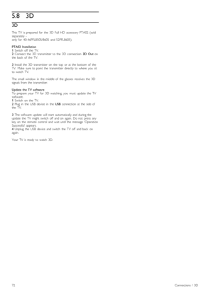 Page 725.83D
3D
This   TV   is  prepared   for   the   3D   Full  HD   accessory  PTA02  (soldseparately   - only  for   40-46PFL8505/8605   and  52PFL8605).
PTA02   Installation1 Switch   off   the   TV.2 Connect  the   3D   transmitter   to  the   3D   connection  3D   Out  onthe   back   of   the   TV.
3 Install   the   3D   transmitter   on   the   top   or  at  the   bottom  of   theTV.   Make   sure  to  point   the   transmitter   directly   to  where   you   sitto  watch   TV.
The  small   window   in...