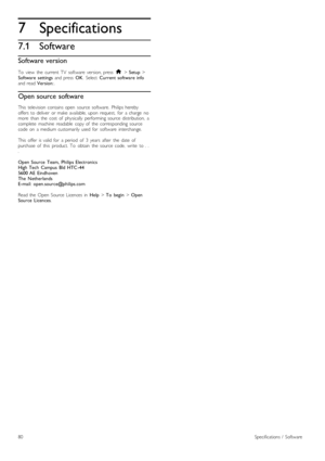 Page 807
7.1
Specifications
Software
Software version
To   view   the   current  TV   software   version,  press  h > Setup >Software   settings  and  press  OK.  Select  Current  software  infoand  read Version:.
Open source software
This   television  contains open   source   software.  Philips  herebyoffers  to  deliver   or  make  available,  upon   request,   for   a  charge   nomore   than   the   cost   of   physically   performing  source   distribution,   acomplete   machine   readable   copy  of   the...