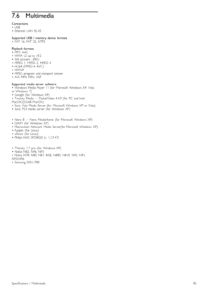 Page 857.6Multimedia
Connections• USB•   Ethernet   LAN   RJ -45
Supported   USB  /   memory  device   formats•   FAT   16,  FAT   32,  NTFS
Playback  formats•   MP3,  AAC•   WMA   v2   up  to  v9.2•   Still   pictures  :  JPEG•   MPEG   1,   MPEG   2,   MPEG   4•   H.264  (MPEG -4   AVC)• WMV9•   MPEG   program   and  transport   stream•   AVI,  MP4,  MKV,  ASF
Supported   media  server   software•   Windows  Media  Player   11  (for   Microsoft   Windows   XP,   Vistaor  Windows   7)•   Google   (for...