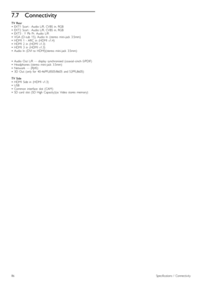 Page 867.7Connectivity
TV  Rear•   EXT1   Scart   :  Audio  L/R,   CVBS   in,  RGB•   EXT2   Scart   :  Audio  L/R,   CVBS   in,  RGB•   EXT3   :  Y   Pb   Pr,   Audio  L/R•   VGA  (D-sub   15),  Audio  In   (stereo   mini-jack   3.5mm)•   HDMI   1   -  ARC   in   (HDMI   v1.4)•   HDMI   2   in   (HDMI   v1.3)•   HDMI   3   in   (HDMI   v1.3)•   Audio  In   (DVI  to  HDMI)(stereo   mini-jack   3.5mm)
•   Audio  Out   L/R  —  display   synchronised  (coaxial -cinch -S/PDIF)•   Headphones  (stereo   mini-jack...