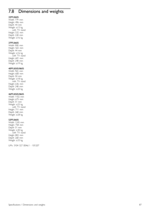 Page 877.8Dimensions and weights
32PFL8605Width  779   mmHeight   496   mmDepth  44  mmWeight   ±13  kg.  .  .  with   TV   standHeight   532   mmDepth  228   mmWeight   ±16  kg
37PFL8605Width  900   mmHeight   565   mmDepth  44  mmWeight   ±16  kg.  .  .  with   TV   standHeight   601   mmDepth  248   mmWeight   ±19  kg
40PFL8505/8605Width  965   mmHeight   600   mmDepth  50  mmWeight   ±18  kg.  .  .  with   TV   standHeight   636   mmDepth  248   mmWeight   ±20  kg
46PFL8505/8605Width  1102  mmHeight   675...
