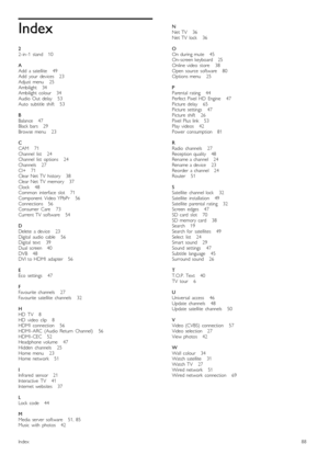 Page 88Index
22 -in -1   stand      10
AAdd   a  satellite       49Add   your   devices      23Adjust  menu       25Ambilight      34Ambilight  colour      34Audio  Out   delay       53Auto   subtitle   shift       53
BBalance      47Black  bars      29Browse   menu       23
CCAM       71Channel   list       24Channel   list   options       24Channels       27CI+      71Clear  Net  TV   history      38Clear  Net  TV   memory      37Clock       48Common   interface   slot       71Component   Video  YPbPr...