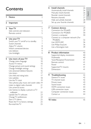 Page 21
6 Install channels   26
Automatically install channels    26
Manually install channels   26
Reorder stored channels   27
Rename channels   27
Hide and unhide channels   28
Set up your favorite channels    28
7 Connect devices   29
Connectors for PFL6605   29
Connectors for PFL8605   30
Connect a computer   30
Connect to a computer network (For  PFL8605)   32
Use HDMI ARC   36
Use Philips EasyLink   36
Use a Kensington lock   39
8  Product information   40
Suppor ted display resolutions    40
Multimedia...