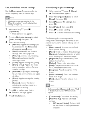 Page 1312
Manually adjust picture settings
1 When watching T V, press  (Home ).
The home menu appears.
 
»
2  Press the Navigation buttons to select 
[Setup] , then press OK .
3 Select [Advanced TV settings] , then 
press OK .
4 Select [Picture] , then press OK .
5 Press  to select a setting.
6 Press OK  to access and adjust the setting.
  
The following picture settings can be 
configured. Depending on the format of the 
picture source, some picture settings are not 
available.
• [Smart picture] : Accesses...