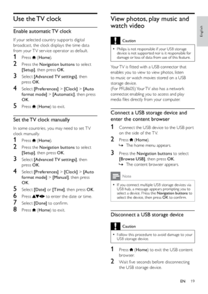 Page 2019
View photos, play music and 
watch video
Caution
Philips is not responsible if your USB storage  
•device is not suppor ted nor is it responsible for 
damage or loss of data from use of this feature.
Your TV is fitted with a USB connector that 
enables you to view to view photos, listen 
to music or watch movies stored on a USB 
storage device.
(For PFL8605) Your TV also has a network 
connector, enabling you to access and play 
media files directly from your computer.
Connect a USB storage device and...
