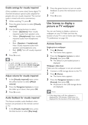 Page 2322
2 Press the green button to turn on audio 
feedback or press the red button to turn 
it off.
3 Press  to exit.
Use Scenea to display a 
picture as TV wallpaper
You can use Scenea to display a picture as 
wallpaper on your TV. Make sure that the 
location of your TV is set to home (see ‘Change 
TV preferences’ on page 24).
Activate Scenea
Single-picture wallpaper
1 Press  (Home ).
The home menu appears.
 
»
2  Press the Navigation buttons to select 
[Scene a] , then press OK .
The default or pre-loaded...