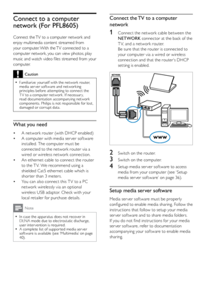 Page 3332
Connect the TV to a computer 
network
1 Connect the network cable between the 
NET WORK  connector at the back of the 
T V, and a network router. 
Be sure that the router is connected to 
your computer via a wired or wireless 
connection and that the router’s DHCP 
setting is enabled.
 
2  Switch on the router.
3 Switch on the computer.
4 Setup media ser ver sof tware to access 
media from your compute r (see ‘Setup 
media ser ver sof tware’ on page 36 ).
Setup media server software
Media ser ver sof...