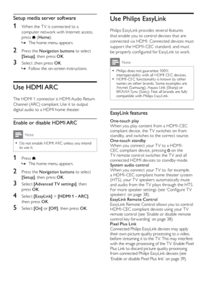 Page 3736
Use Philips EasyLink
Philips EasyLink provides several features 
that enable you to control devices that are 
connected via HDMI. Connected devices must 
suppor t the HDMI-CEC standard, and must 
be properly configured for EasyLink to work.
Note
Philips does not guarantee 10 0%  
•interoperability with all HDMI CEC devices.
HDMI-CEC functionality is known by other  
•names on other brands. Some examples are 
Anynet (Samsung), Aquos Link (Sharp) or 
BR AVIA Sync (Sony). Not all brands are fully...