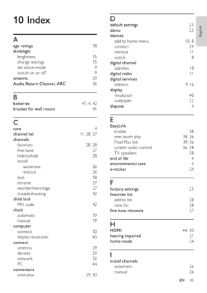 Page 4645
D
default settings 25
demo   25
devices  
add to home menu  10, 8
connect  29
remove  11
watch  8
digital channel  subtitles  18
digital radio  21
digital services  teletex t   9, 16
display  
resolution  40
wallpaper  22
dispose   4
E
EasyLink 
enable  38
one-touch play  38, 36
Pixel Plus link  39, 36
system audio control  36, 38
T V speakers  38
end of life  4
environmental care  4
e-sticker   24
F
factory settings  25
favorites list  add to list  28
view list  28
fine tune channels  27
H
HDMI  44,...