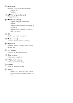 Page 76
c  (Browse) 
Accesses the browse menu to select: channel list
• 
Te l e t e x t
• 
d 
 (Navigation buttons) 
Navigates menus.
e 
 (Previous/Next)  Skips to the previous or nex t 
• 
channel.
Skips to the previous or nex t page of 
• 
the menu.
Skips to the previous or nex t track, 
• 
album or folder.
f  OK
Confirms an entr y or selection.
g 
 (Experience) 
Accesses the experience bar menu.
h 
 (Options) 
Accesses options for the current activity 
or selection.
i  +/- (Volume) 
Increases or decreases...