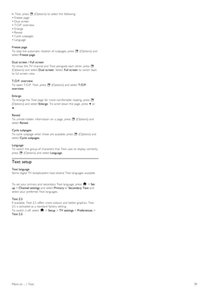 Page 39In  Text,  press  o (Options) to  select the  following:
• Freeze  page
• Dual  screen
• T.O.P.  overview
• Enlarge
• Reveal
• Cycle  subpages
• Language
Freeze page
To  stop the  automatic  rotation of  subpages, press   o (Options) and
select  Freeze page .
Dual screen  /  Full screen
To  show  the  TV  channel and  Text alongside  each other, press   o
(Options) and  select  Dual screen.  Select  Full screen  to  switch back
to  full  screen view.
T.O.P.  overview
To  open   T.O.P.  Text,  press   o...