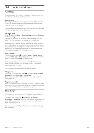 Page 433.4Locks and timers
Child locks
To prevent  children  from watching  a channel  or a programme, you  can
lock  channels or block age - rated  programmes.
Parental rating
Some  digital broadcasters have programmes  rated. When the   rating
is equal  or higher than the  rating you  have set for  your  child’s age,
the  programme  will  be blocked.
To  watch  a  blocked programme  you  must  enter the  Child  lock code.
The parental age rating is set for  all channels.
Set  an  age rating
Press   h and...