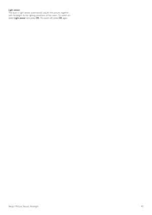 Page 47Light sensor
The built -in  light  sensor automatically  adjusts the  picture, together
with  Ambilight, to  the  lighting conditions  of  the  room.  To  switch on,
select Light sensor  and  press  OK.  To  switch off, press   OK again.
Setup /  Picture, Sound,  Ambilight 47
 