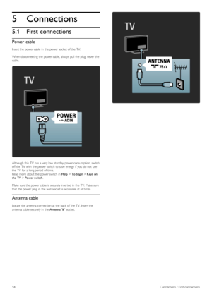 Page 545
5.1
Connections
First connections
Power cable
Insert the  power cable  in  the  power socket  of  the  TV.
When disconnecting the  power cable,  always  pull the  plug, never the
cable.
Although  this  TV  has  a  very low  standby  power consumption,  switch
off  the  TV  with  the  power switch to  save  energy if  you  do not  use
the  TV  for  a  long period of  time.
Read more about  the  power switch in  Help > To begin  > Keys on
the TV  > Power switch .
Make  sure the  power cable  is securely...