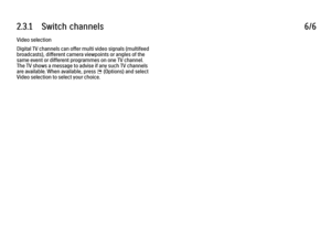 Page 1012.3.1      Switch  channels
6/6
Video selection
Digital TV channels can offer multi video signals (multifeed
broadcasts), different camera viewpoints or angles of the
same event or different programmes on one TV channel.
The TV shows a message to advise if any such TV channels
are available. When available, press 
o (Options) and select
Video selection to select your choice.
 