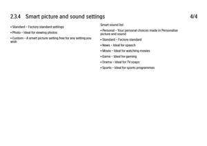 Page 1122.3.4      Smart  picture  and  sound  settings
4/4
• Standard - Factory standard settings
• Photo - Ideal for viewing photos
• Custom - A smart picture setting free for any setting you
wish Smart sound list
• Personal - Your personal choices made in Personalise
picture and sound
• Standard - Factory standard
• News - Ideal for speech
• Movie - Ideal for watching movies
• Game - Ideal for gaming
• Drama - Ideal for TV soaps
• Sports - Ideal for sports programmes
 