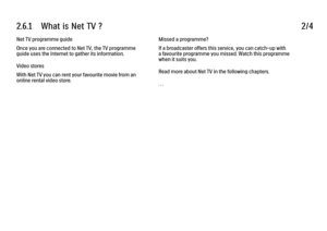 Page 1302.6.1      What  is  Net  TV  ?
2/4
Net TV programme guide
Once you are connected to Net TV, the TV programme
guide uses the Internet to gather its information.
Video stores
With Net TV you can rent your favourite movie from an
online rental video store. Missed a programme?
If a broadcaster offers this service, you can catch-up with
a favourite programme you missed. Watch this programme
when it suits you.
Read more about Net TV in the following chapters.
. . .
 