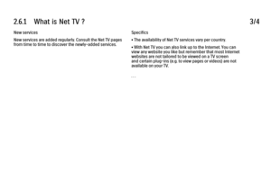 Page 1312.6.1      What  is  Net  TV  ?
3/4
New services
New services are added regularly. Consult the Net TV pages
from time to time to discover the newly-added services. Specifics
• The availability of Net TV services vary per country.
• With Net TV you can also link up to the Internet. You can
view any website you like but remember that most Internet
websites are not tailored to be viewed on a TV screen
and certain plug-ins (e.g. to view pages or videos) are not
available on your TV.
. . .
 