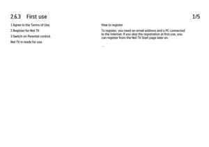 Page 1352.6.3      First  use
1/5
1 Agree to the Terms of Use.
2 Register for Net TV.
3 Switch on Parental control.
Net TV is ready for use. How to register
To register, you need an email address and a PC connected
to the Internet. If you skip the registration at first use, you
can register from the Net TV Start page later on.
. . .
 