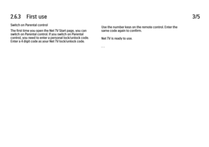 Page 1372.6.3      First  use
3/5
Switch on Parental control
The first time you open the Net TV Start page, you can
switch on Parental control. If you switch on Parental
control, you need to enter a personal lock/unlock code.
Enter a 4 digit code as your Net TV lock/unlock code. Use the number keys on the remote control. Enter the
same code again to confirm.
Net TV is ready to use.
. . .
 