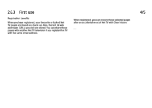 Page 1382.6.3      First  use
4/5
Registration benefits
When you have registered, your favourite or locked Net
TV pages are stored as a back-up. Also, the last 16 web
addresses (URLs) you visit are stored. You can share these
pages with another Net TV television if you register that TV
with the same email address. When registered, you can restore these selected pages
after an accidental reset of Net TV with Clear history.
. . .
 