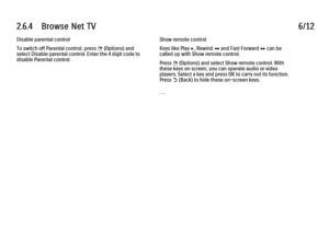 Page 1452.6.4      Browse  Net  TV
6/12
Disable parental control
To switch off Parental control, press 
o (Options) and
select Disable parental control. Enter the 4 digit code to
disable Parental control. Show remote control
Keys like Play x, Rewind T and Fast Forward Q can be
called up with Show remote control.
Press 
o (Options) and select Show remote control. With
these keys on screen, you can operate audio or video
players. Select a key and press OK to carry out its function.
Press 
b (Back) to hide these...