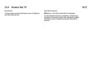 Page 1472.6.4      Browse  Net  TV
8/12
Security info
To view a page's security information, press 
o (Options)
and select Security info. Clear Net TV memory
‹ Warning - this option resets Net TV completely.
To clear the Net TV memory completely, including your
Favourite, the Parental control code, passwords, cookies
and history, press 
o (options) and select Clear Net TV
memory.
. . .
 