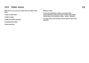 Page 1522.6.5      Video  stores
1/6
With this TV, you can rent a video from an online video
store.
1 Open a video store.
2 Select a video.
3 Make the online payment.
4 Download the video.
5 Start watching. What you need
To rent and download a video, you need a high-
speed Internet connection to the TV. Read more about
connecting to the network in Help > Setup > Network.
You also need an SD memory card to insert in the TV SD
card slot.
. . .
 