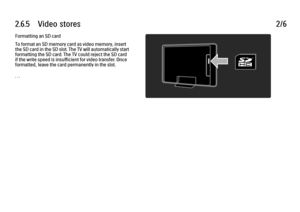 Page 1532.6.5      Video  stores
2/6
Formatting an SD card
To format an SD memory card as video memory, insert
the SD card in the SD slot. The TV will automatically start
formatting the SD card. The TV could reject the SD card
if the write speed is insufficient for video transfer. Once
formatted, leave the card permanently in the slot.
. . .
 