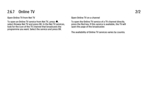 Page 1652.6.7      Online  TV
2/2
Open Online TV from Net TV
To open an Online TV service from Net TV, press 
h,
select Browse Net TV and press OK. In the Net TV services,
look for the icon of the TV channel that broadcasts the
programme you want. Select the service and press OK. Open Online TV on a channel
To open the Online TV service of a TV channel directly,
press the Red key. If this service is available, the TV will
open the page of the broadcaster.
The availability of Online TV services varies by country.
 