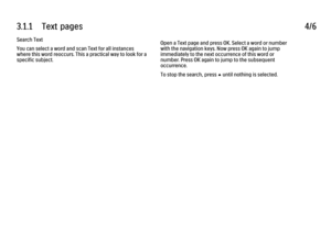 Page 1693.1.1      Text  pages
4/6
Search Text
You can select a word and scan Text for all instances
where this word reoccurs. This a practical way to look for a
specific subject. Open a Text page and press OK. Select a word or number
with the navigation keys. Now press OK again to jump
immediately to the next occurrence of this word or
number. Press OK again to jump to the subsequent
occurrence.
To stop the search, press 
u until nothing is selected.
 